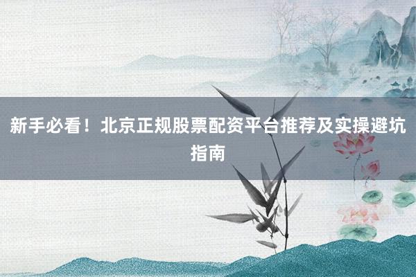新手必看！北京正规股票配资平台推荐及实操避坑指南