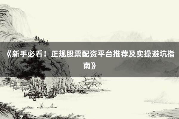 《新手必看！正规股票配资平台推荐及实操避坑指南》