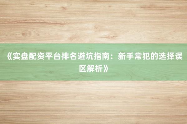 《实盘配资平台排名避坑指南:新手常犯的选择误区解析》
