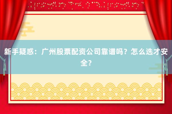 新手疑惑：广州股票配资公司靠谱吗？怎么选才安全？
