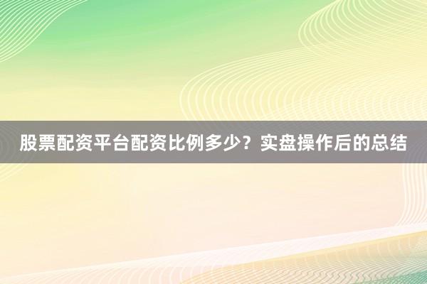 股票配资平台配资比例多少？实盘操作后的总结