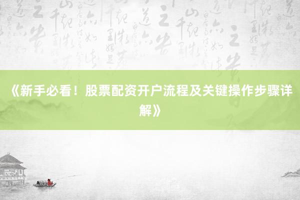 《新手必看！股票配资开户流程及关键操作步骤详解》
