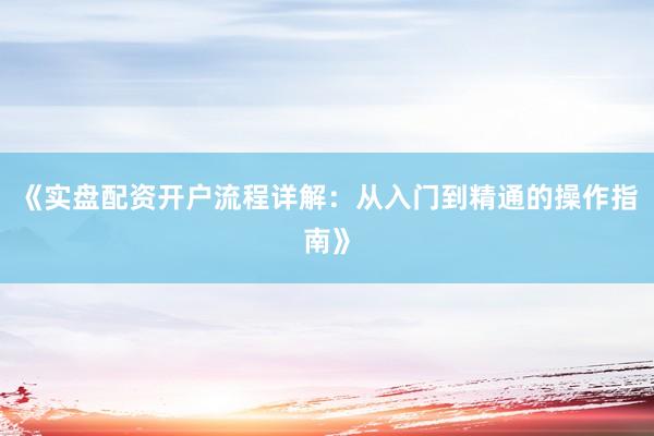 《实盘配资开户流程详解：从入门到精通的操作指南》