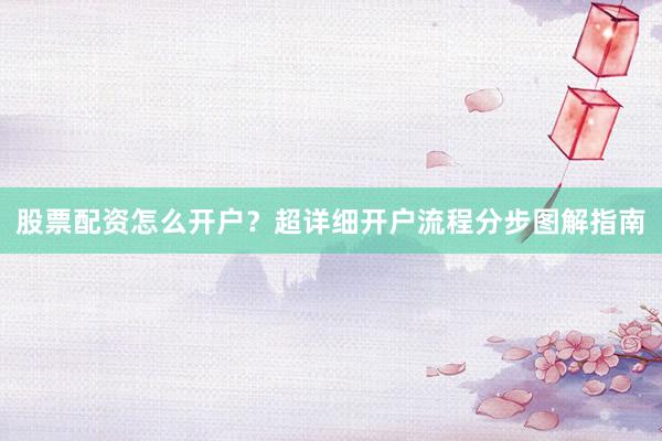 股票配资怎么开户？超详细开户流程分步图解指南