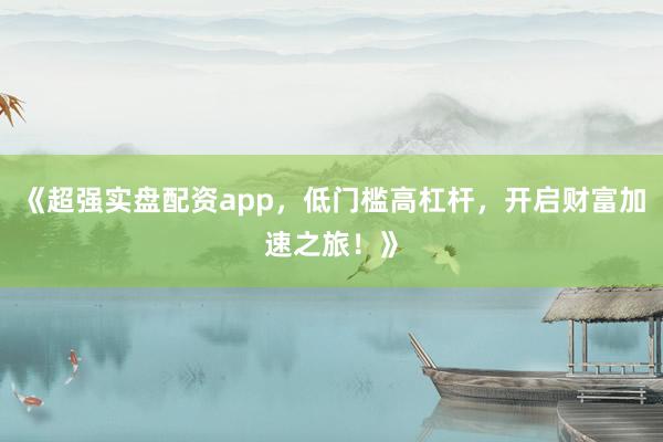 《超强实盘配资app，低门槛高杠杆，开启财富加速之旅！》