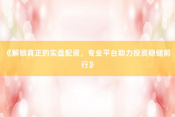 《解锁真正的实盘配资，专业平台助力投资稳健前行》