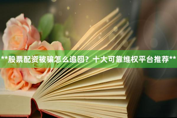 **股票配资被骗怎么追回？十大可靠维权平台推荐**