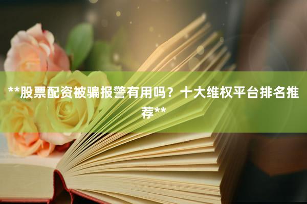 **股票配资被骗报警有用吗？十大维权平台排名推荐**