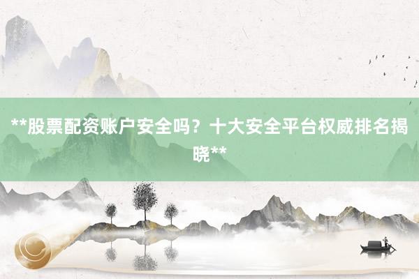 **股票配资账户安全吗？十大安全平台权威排名揭晓**