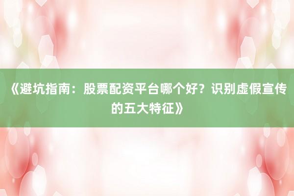 《避坑指南：股票配资平台哪个好？识别虚假宣传的五大特征》