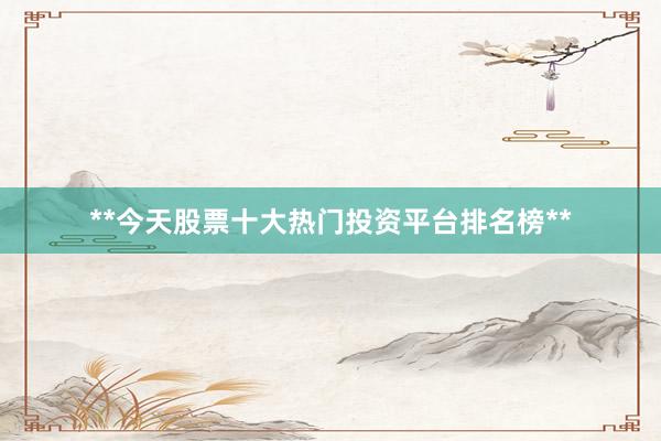 **今天股票十大热门投资平台排名榜**