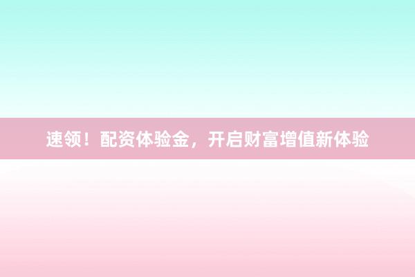 速领！配资体验金，开启财富增值新体验