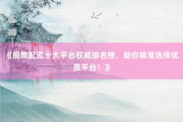 《股票配资十大平台权威排名榜，助你精准选择优质平台！》