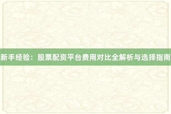 新手经验：股票配资平台费用对比全解析与选择指南