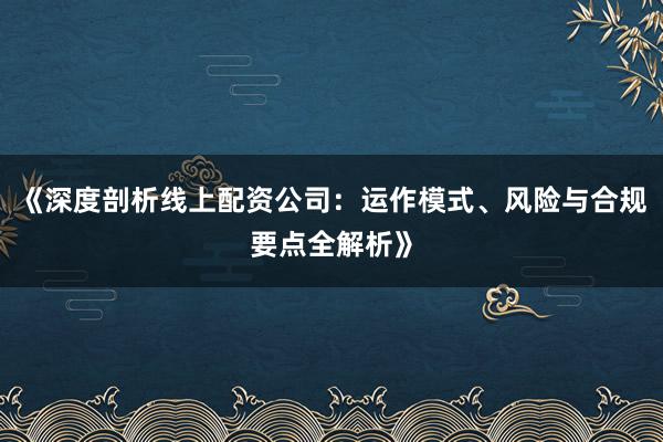 《深度剖析线上配资公司：运作模式、风险与合规要点全解析》