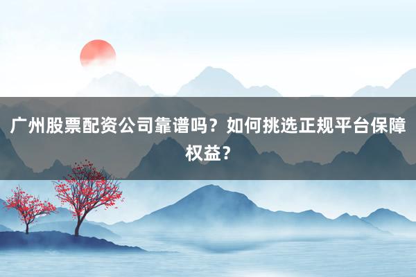 广州股票配资公司靠谱吗？如何挑选正规平台保障权益？