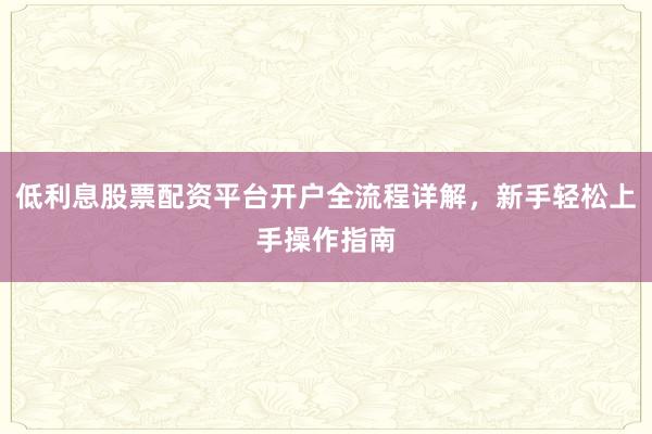低利息股票配资平台开户全流程详解，新手轻松上手操作指南