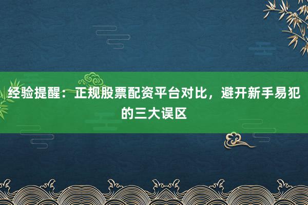 经验提醒：正规股票配资平台对比，避开新手易犯的三大误区