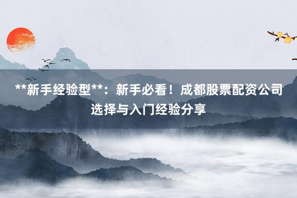 **新手经验型**：新手必看！成都股票配资公司选择与入门经验分享