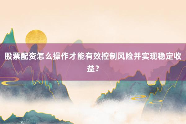 股票配资怎么操作才能有效控制风险并实现稳定收益？