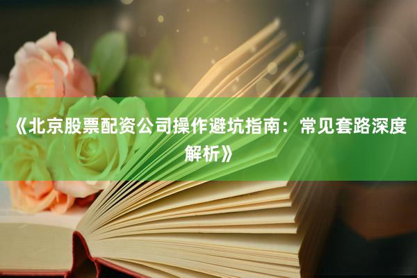 《北京股票配资公司操作避坑指南：常见套路深度解析》