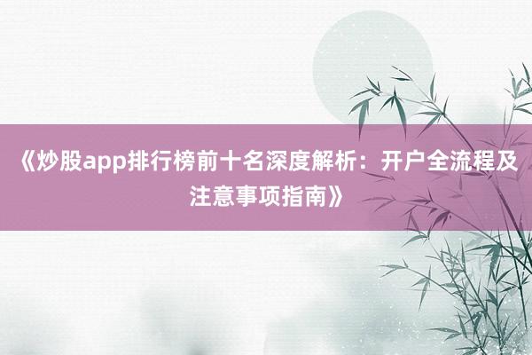 《炒股app排行榜前十名深度解析：开户全流程及注意事项指南》