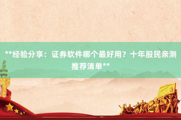 **经验分享：证券软件哪个最好用？十年股民亲测推荐清单**