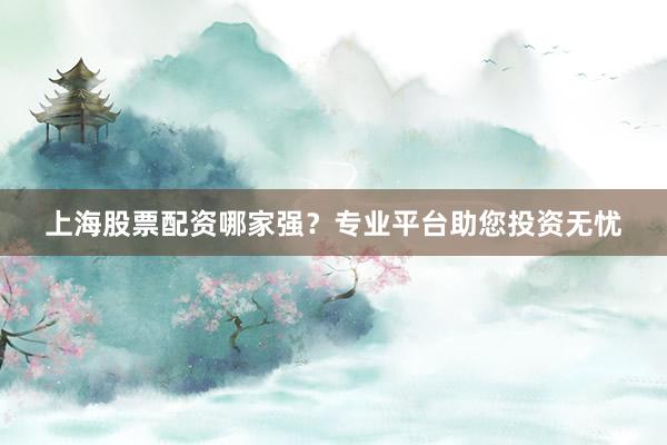 上海股票配资哪家强？专业平台助您投资无忧