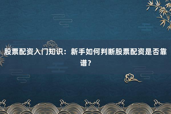 股票配资入门知识：新手如何判断股票配资是否靠谱？