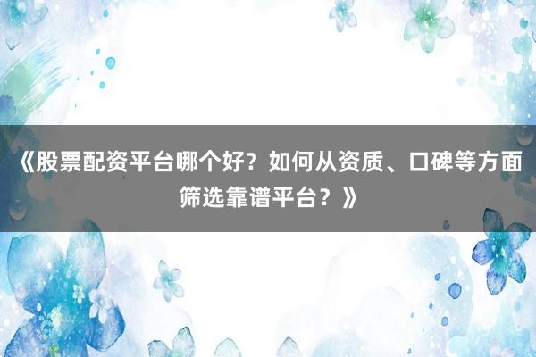 《股票配资平台哪个好？如何从资质、口碑等方面筛选靠谱平台？》