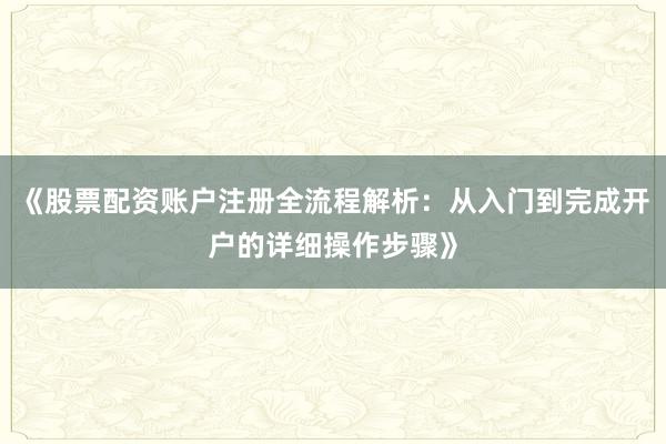 《股票配资账户注册全流程解析：从入门到完成开户的详细操作步骤》