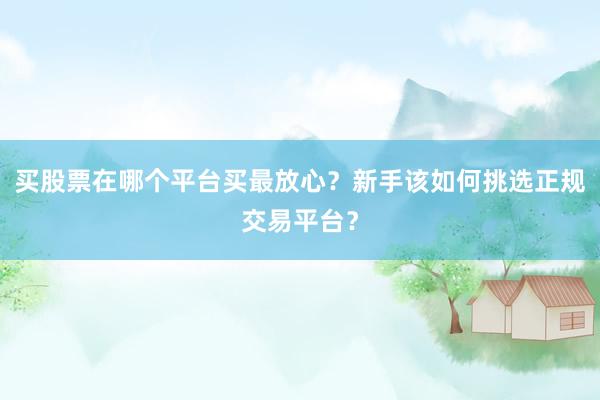 买股票在哪个平台买最放心？新手该如何挑选正规交易平台？