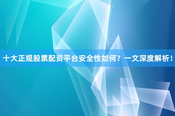 十大正规股票配资平台安全性如何？一文深度解析！