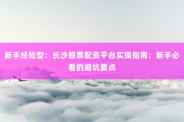 新手经验型：长沙股票配资平台实操指南：新手必看的避坑要点