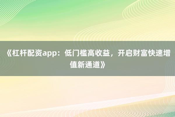 《杠杆配资app：低门槛高收益，开启财富快速增值新通道》