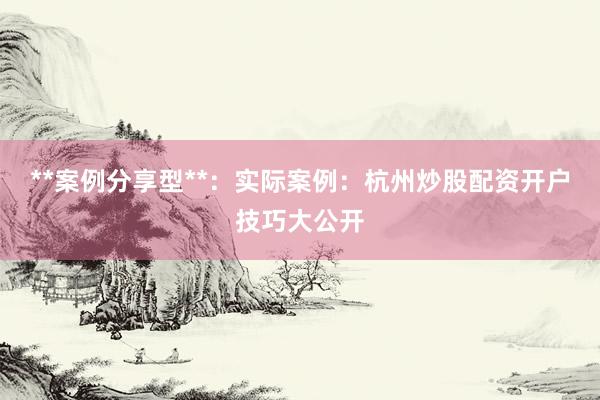 **案例分享型**：实际案例：杭州炒股配资开户技巧大公开