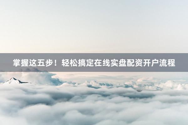 掌握这五步！轻松搞定在线实盘配资开户流程