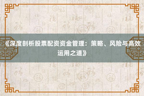 《深度剖析股票配资资金管理：策略、风险与高效运用之道》