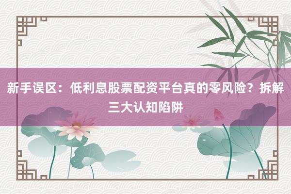 新手误区：低利息股票配资平台真的零风险？拆解三大认知陷阱