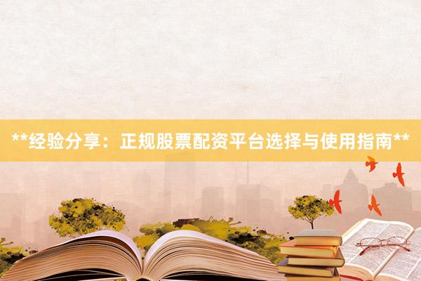 **经验分享：正规股票配资平台选择与使用指南**