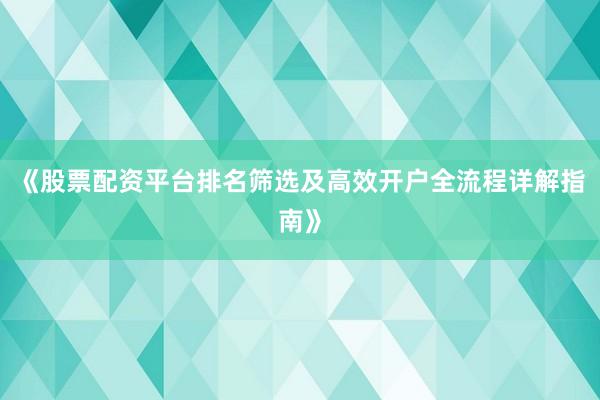 《股票配资平台排名筛选及高效开户全流程详解指南》