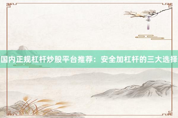 国内正规杠杆炒股平台推荐：安全加杠杆的三大选择