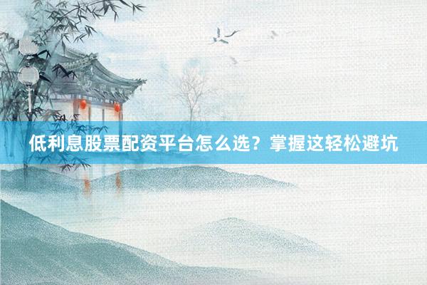 低利息股票配资平台怎么选？掌握这轻松避坑