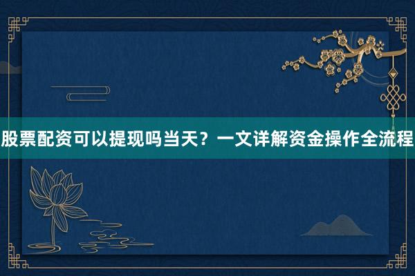 股票配资可以提现吗当天？一文详解资金操作全流程