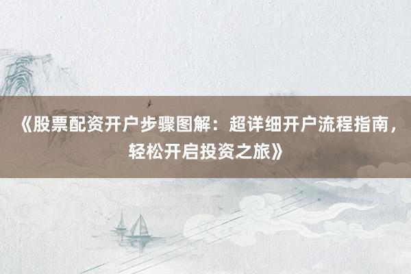 《股票配资开户步骤图解：超详细开户流程指南，轻松开启投资之旅》