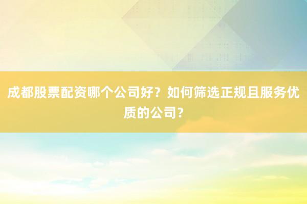 成都股票配资哪个公司好？如何筛选正规且服务优质的公司？