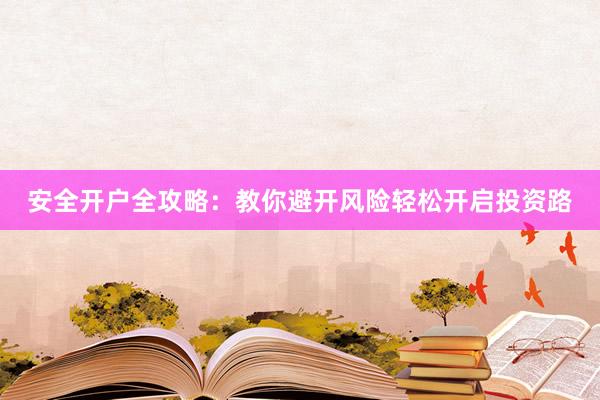 安全开户全攻略：教你避开风险轻松开启投资路