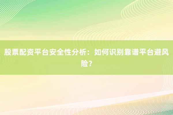 股票配资平台安全性分析：如何识别靠谱平台避风险？