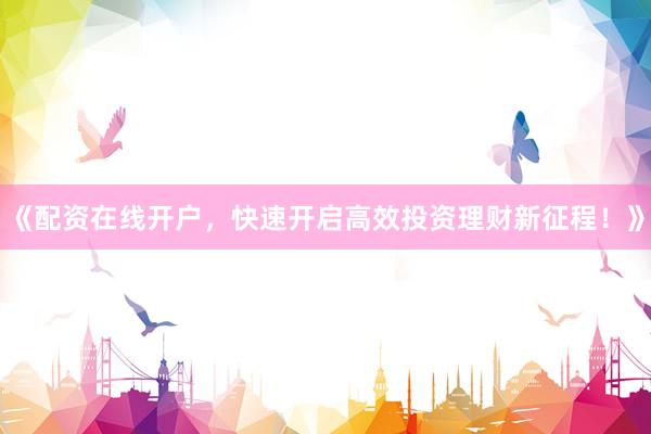 《配资在线开户，快速开启高效投资理财新征程！》