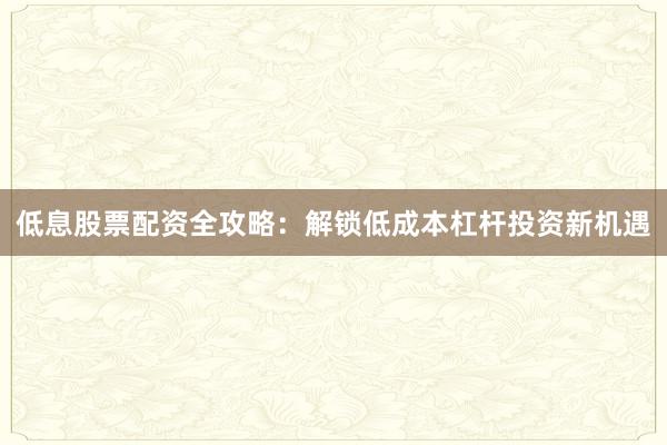 低息股票配资全攻略：解锁低成本杠杆投资新机遇